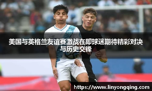 美国与英格兰友谊赛激战在即球迷期待精彩对决与历史交锋
